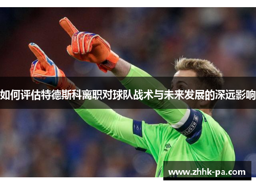如何评估特德斯科离职对球队战术与未来发展的深远影响