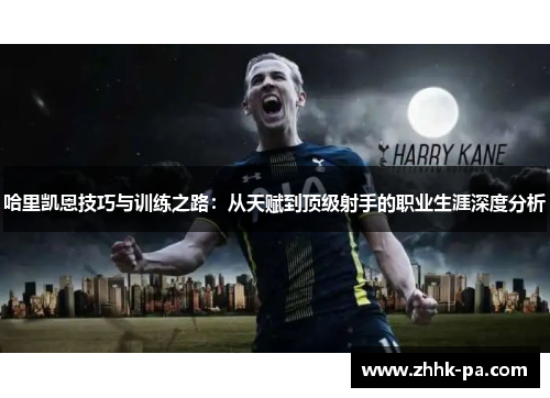 哈里凯恩技巧与训练之路:从天赋到顶级射手的职业生涯深度分析 哈里凯恩技巧与训练之路:从天赋到顶级射手的职业生涯深度分析
