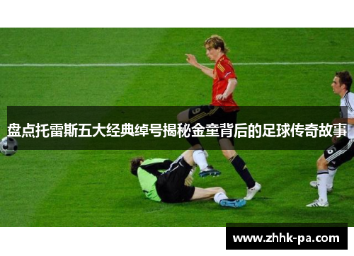 盘点托雷斯五大经典绰号揭秘金童背后的足球传奇故事