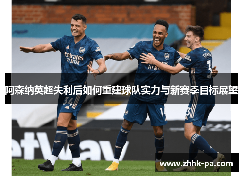 阿森纳英超失利后如何重建球队实力与新赛季目标展望