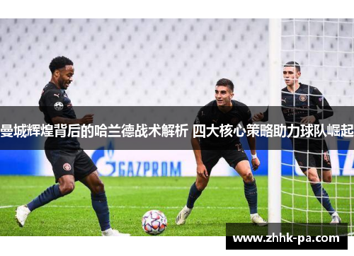 曼城辉煌背后的哈兰德战术解析 四大核心策略助力球队崛起 曼城辉煌背后的哈兰德战术解析 四大核心策略助力球队崛起