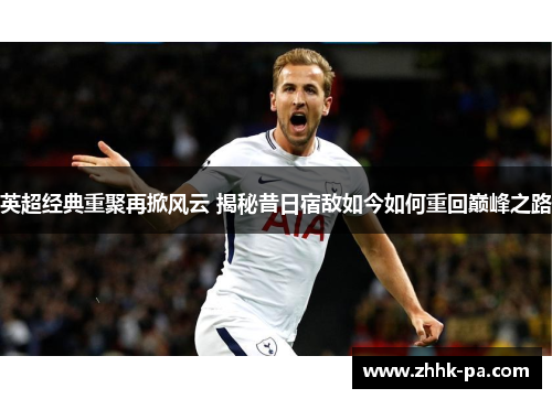 英超经典重聚再掀风云 揭秘昔日宿敌如今如何重回巅峰之路