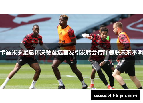 卡塞米罗足总杯决赛落选首发引发转会传闻曼联未来不明