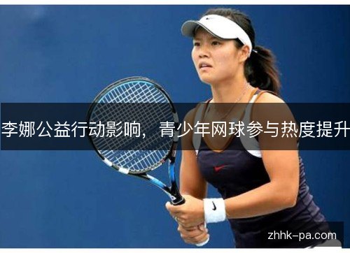 李娜公益行动影响,青少年网球参与热度提升 李娜公益行动影响,青少年网球参与热度提升